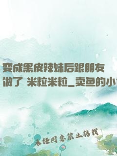 变成黑皮辣妹后跟朋友做了 米粒米粒